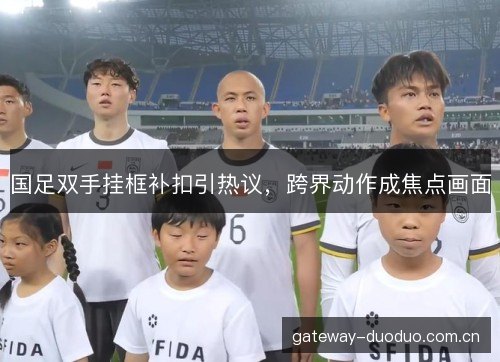 国足双手挂框补扣引热议，跨界动作成焦点画面